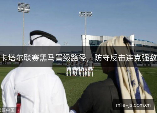 卡塔尔联赛黑马晋级路径,防守反击连克强敌 卡塔尔联赛黑马晋级路径,防守反击连克强敌