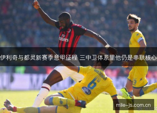 伊利奇与都灵新赛季意甲征程 三中卫体系里他仍是串联核心 伊利奇与都灵新赛季意甲征程 三中卫体系里他仍是串联核心